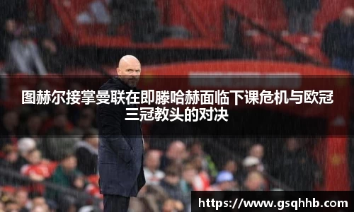 图赫尔接掌曼联在即滕哈赫面临下课危机与欧冠三冠教头的对决